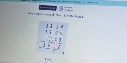 an quastion - when you answer this question we'll mark each part individually 
Bookwork code: 2A not sillowed Calculator 
Which digits replace A, B and C in the boxes?
beginarrayr 23.24 15.9A +(.43 hline 39.02 hline endarray
Q Zoam