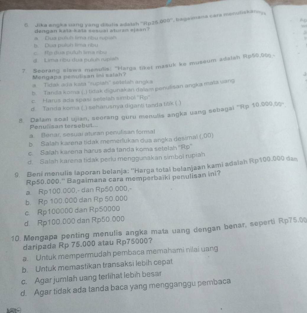 Jika angka uang yang ditulis adalsh ''Rp25.000'', bagaimana cara menuliskanny
Ap
dengan kata-kata sesuai aturan ejaan?
3
a. Dua puluh lima ribu rupiah
b. Dua puluh lima ribu
c. Rp dua puluh lima ribu
d. Lima ribu dua puluh rupiah
7 Seorang siswa menulis: ''Harga tiket masuk ke museum adalah Rp50,000
Mengapa penulisan ini salah?
a. Tidak ada kata ''rupiah'' setelah angka
b. Tanda koma (;) tidak digunakan dalam penulisan angka mata uang
c. Harus ada spasi setelah simbol ''Rp''
d. Tanda koma (,) seharusnya diganti tanda titik (.)
8. Dalam soal ujian, seorang guru menulis angka uang sebagai ''Rp 10.000,00''.
Penulisan tersebut...
a. Benar, sesuai aturan penulisan formal
b. Salah karena tidak memerlukan dua angka desimal (,00)
c. Salah karena harus ada tanda koma setelah ''Rp''
d. Salah karena tidak perlu menggunakan simbol rupiah
9. Beni menulis laporan belanja: ''Harga total belanjaan kami adalah Rp100.000 dan
Rp50.000.'' Bagaimana cara memperbaiki penulisan ini?
a. Rp100.000,- dan Rp50.000,-
b. Rp 100.000 dan Rp 50.000
c. Rp100000 dan Rp50000
d. Rp100.000 dan Rp50.000
10. Mengapa penting menulis angka mata uang dengan benar, seperti Rp75.00
daripada Rp 75.000 atau Rp75000?
a. Untuk mempermudah pembaca memahami nilai uang
b. Untuk memastikan transaksi lebih cepat
c. Agar jumlah uang terlihat lebih besar
d. Agar tidak ada tanda baca yang mengganggu pembaca
L