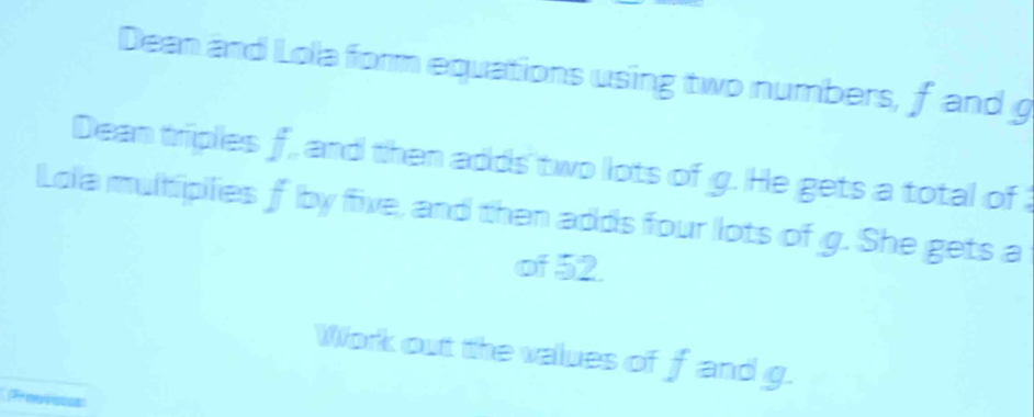 Dean and Lola form equations using two numbers, f and g
Dean triplies f, and then adds two lots of g. He gets a total of 
Lola multipilies f by five, and then adds four lots of g. She gets a 
of 52. 
Work out the values of f and g. 
Prenenss