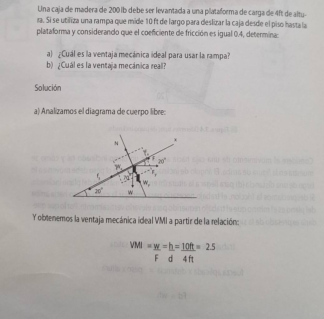 Una caja de madera de 200 lb debe ser levantada a una plataforma de carga de 4ft de altu-
ra. Si se utiliza una rampa que mide 10 ft de largo para deslizar la caja desde el piso hasta la
plataforma y considerando que el coeficiente de fricción es igual 0.4, determina:
a) ¿Cuál es la ventaja mecánica ideal para usar la rampa?
b) ¿Cuál es la ventaja mecánica real?
Solución
a) Analizamos el diagrama de cuerpo libre:
Y obtenemos la ventaja mecánica ideal VMI a partir de la relación:
VMI=_ w=_ h=_ 10ft=2.5
F d 4 ft