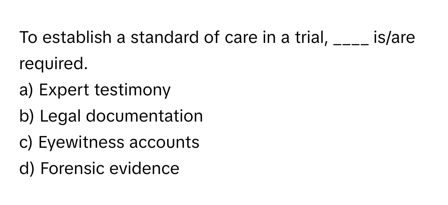 To establish a standard of care in a trial, ____ is/are required.

a) Expert testimony
b) Legal documentation
c) Eyewitness accounts
d) Forensic evidence