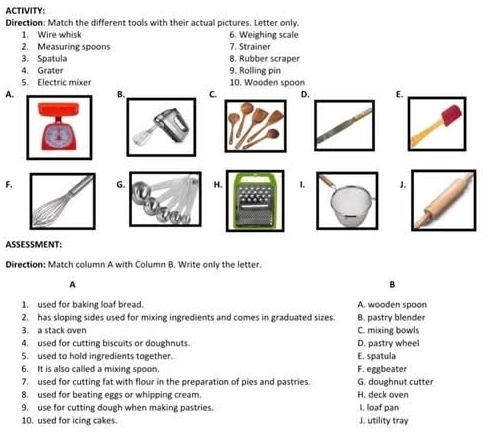 ACTIVITY:
Direction: Match the different tools with their actual pictures. Letter only.
1. Wire whisk 6. Weighing scale
2. Measuring spoons 7. Strainer
3. Spatula 8. Rubber scraper
4. Grater 9. Rolling pin
5. Electric mixer 10. Wooden spoon
A.
F.
ASSESSMENT:
Direction: Match column A with Column B. Write only the letter.
A
B
1. used for baking loaf bread. A. wooden spoon
2. has sloping sides used for mixing ingredients and comes in graduated sizes. B. pastry blender
3. a stack oven C. mixing bowls
4. used for cutting biscuits or doughnuts. D. pastry wheel
5. used to hold ingredients together. E. spatula
6. It is also called a mixing spoon. F. eggbeater
7. used for cutting fat with flour in the preparation of pies and pastries. G. doughnut cutter
8. used for beating eggs or whipping cream. H. deck oven
9. use for cutting dough when making pastries. I. loaf pan
10. used for icing cakes J. utility tray