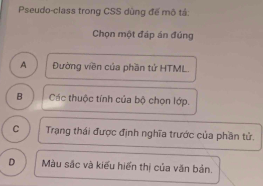 Pseudo-class trong CSS dùng đế mô tả:
Chọn một đáp án đúng
A Đường viền của phần tử HTML.
B Các thuộc tính của bộ chọn lớp.
C Trạng thái được định nghĩa trước của phần tử.
D Màu sắc và kiểu hiển thị của văn bản.