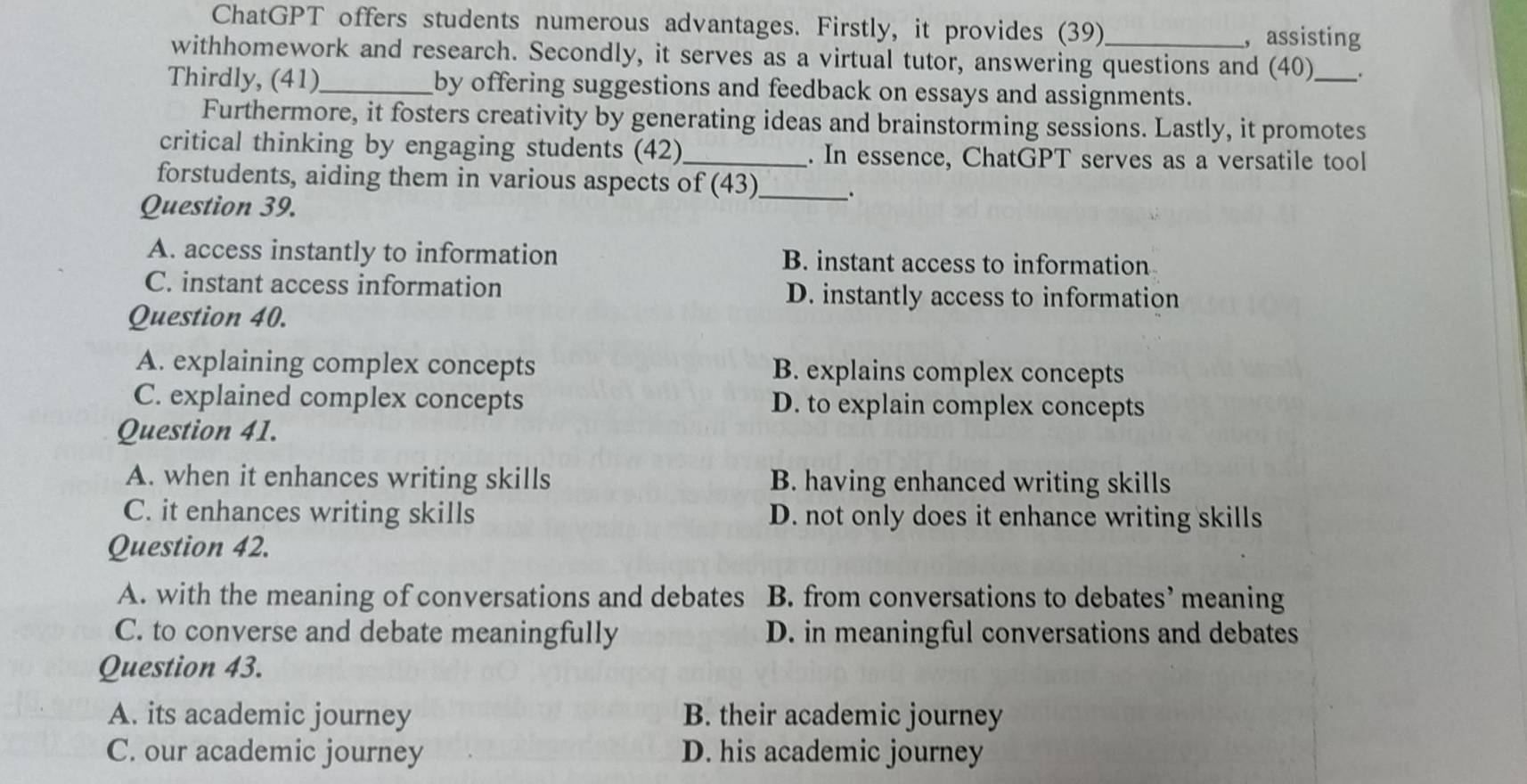 ChatGPT offers students numerous advantages. Firstly, it provides (39)
, assisting
withhomework and research. Secondly, it serves as a virtual tutor, answering questions and (40)_ .
Thirdly, (41)_ by offering suggestions and feedback on essays and assignments.
Furthermore, it fosters creativity by generating ideas and brainstorming sessions. Lastly, it promotes
critical thinking by engaging students (42)_ . In essence, ChatGPT serves as a versatile tool
forstudents, aiding them in various aspects of (43)_ _.
Question 39.
A. access instantly to information B. instant access to information
C. instant access information D. instantly access to information
Question 40.
A. explaining complex concepts B. explains complex concepts
C. explained complex concepts D. to explain complex concepts
Question 41.
A. when it enhances writing skills B. having enhanced writing skills
C. it enhances writing skills D. not only does it enhance writing skills
Question 42.
A. with the meaning of conversations and debates B. from conversations to debates’ meaning
C. to converse and debate meaningfully D. in meaningful conversations and debates
Question 43.
A. its academic journey B. their academic journey
C. our academic journey D. his academic journey