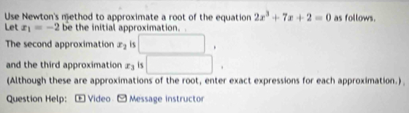 Use Newton's method to approximate a root of the equation 2x^3+7x+2=0 as follows. 
Let x_1=-2 be the initial approximation. 
The second approximation x_2 is □ , 
and the third approximation x_3 is □. 
(Although these are approximations of the root, enter exact expressions for each approximation.) 
Question Help: : Video - Message instructor