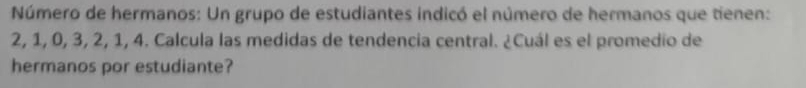 Número de hermanos: Un grupo de estudiantes indicó el número de hermanos que tienen:
2, 1, 0, 3, 2, 1, 4. Calcula las medidas de tendencia central. ¿Cuál es el promedio de 
hermanos por estudiante?