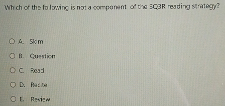 Which of the following is not a component of the SQ3R reading strategy?
A. Skim
B. Question
C. Read
D. Recite
E. Review