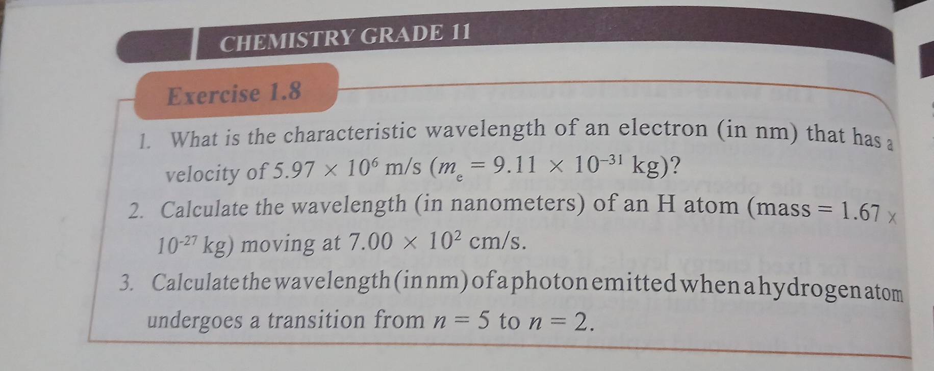 CHEMISTRY GRADE 11 
Exercise 1.8 
1. What is the characteristic wavelength of an electron (in nm) that has a 
velocity of 5.97* 10^6m/s(m_e=9.11* 10^(-31)kg) ? 
2. Calculate the wavelength (in nanometers) of an H atom (mass =1.67*
10^(-27)kg) moving at 7.00* 10^2cm/s. 
3. Calculate the wavelength (innm) of a photon emitted when a hydrogen atom 
undergoes a transition from n=5 to n=2.