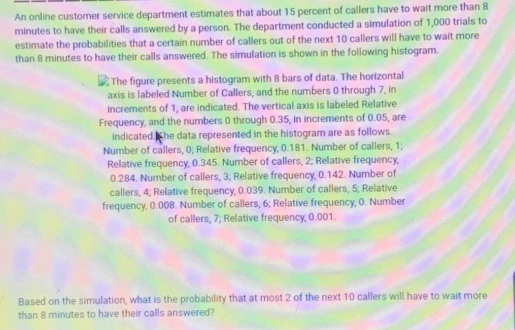 An online customer service department estimates that about 15 percent of callers have to wait more than 8
minutes to have their calls answered by a person. The department conducted a simulation of 1,000 trials to 
estimate the probabilities that a certain number of callers out of the next 10 callers will have to wait more 
than 8 minutes to have their calls answered. The simulation is shown in the following histogram. 
The figure presents a histogram with 8 bars of data. The horizontal 
axis is labeled Number of Callers, and the numbers 0 through 7, in 
increments of 1, are indicated. The vertical axis is labeled Relative 
Frequency, and the numbers 0 through 0.35, in increments of 0.05, are 
indicated. The data represented in the histogram are as follows. 
Number of callers, 0; Relative frequency, 0.181. Number of callers, 1; 
Relative frequency, 0.345. Number of callers, 2; Relative frequency,
0.284. Number of callers, 3; Relative frequency, 0.142. Number of 
callers, 4; Relative frequency, 0.039. Number of callers, 5; Relative 
frequency, 0.008. Number of callers, 6; Relative frequency, 0. Number 
of callers, 7; Relative frequency, 0.001. 
Based on the simulation, what is the probability that at most 2 of the next 10 callers will have to wait more 
than 8 minutes to have their calls answered?