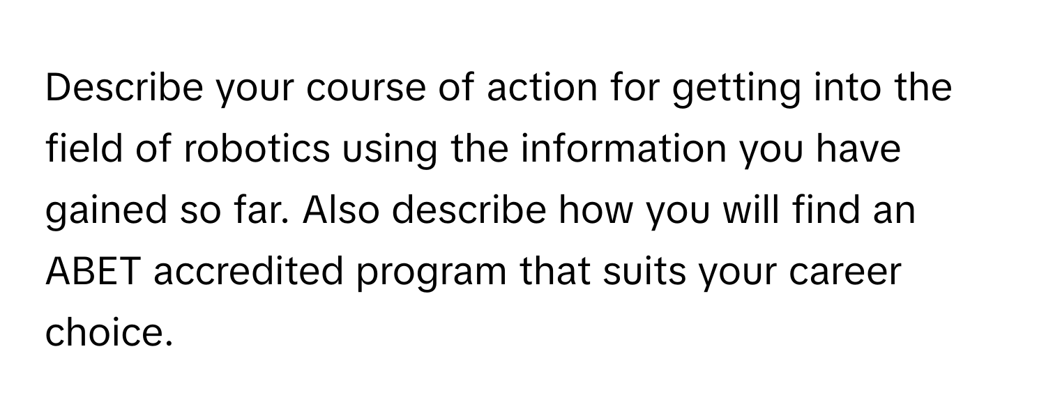 Describe your course of action for getting into the field of robotics using the information you have gained so far. Also describe how you will find an ABET accredited program that suits your career choice.