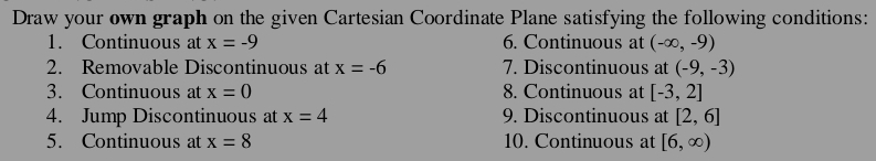 Draw your own graph on the given Cartesian Coordinate Plane satisfying the following conditions: 
1. Continuous at x=-9 6. Continuous at (-∈fty ,-9)
2. Removable Discontinuous at x=-6 7. Discontinuous at (-9,-3)
3. Continuous at x=0 8. Continuous at [-3,2]
4. Jump Discontinuous at x=4 9. Discontinuous at [2,6]
5. Continuous at x=8 10. Continuous at [6,∈fty )