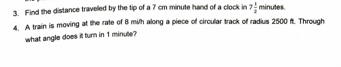 Find the distance traveled by the tip of a 7 cm minute hand of a clock in 7 1/2 minutes. 
4. A train is moving at the rate of 8 mi/h along a piece of circular track of radius 2500 ft. Through 
what angle does it turn in 1 minute?