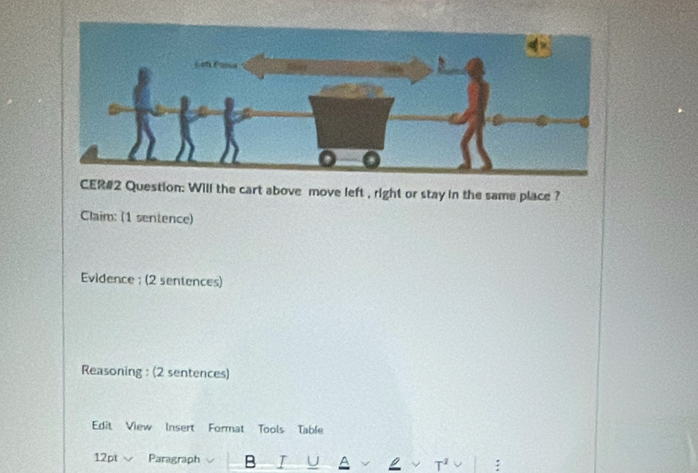 CER#2 Question: Will the cart above move left , right or stay in the same place ? 
Claim: (1 sentence) 
Evidence ; (2 sentences) 
Reasoning : (2 sentences) 
Edit View Insert Format Tools Table 
12pt Paragraph B I T^2