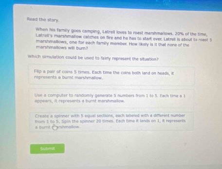 Read the story.
When his famnily goes camping, Latrell loves to roast marshmallows. 20% of the time,
Latrell's marshmallow catches on fire and he has to start over. Latrell is about to roast S
marshmallows, one for each family member. How likely is it that none of the
marshmallows will burn?
Which simulation could be used to fairly represent the situation?
Flip a pair of coins 5 times. Each time the coins both land on heads, it
represents a burnt marshmallow.
Use a computer to randomly generate 5 numbers from 1 to 5. Each time a 1
appears, it represents a burnt marshmallow.
Create a spinner with 5 equal sections, each labeled with a different number
from 1 to 5. Spin the spinner 20 times. Each time it lands on 1, it represents
a burnt charshmallow.
Submit