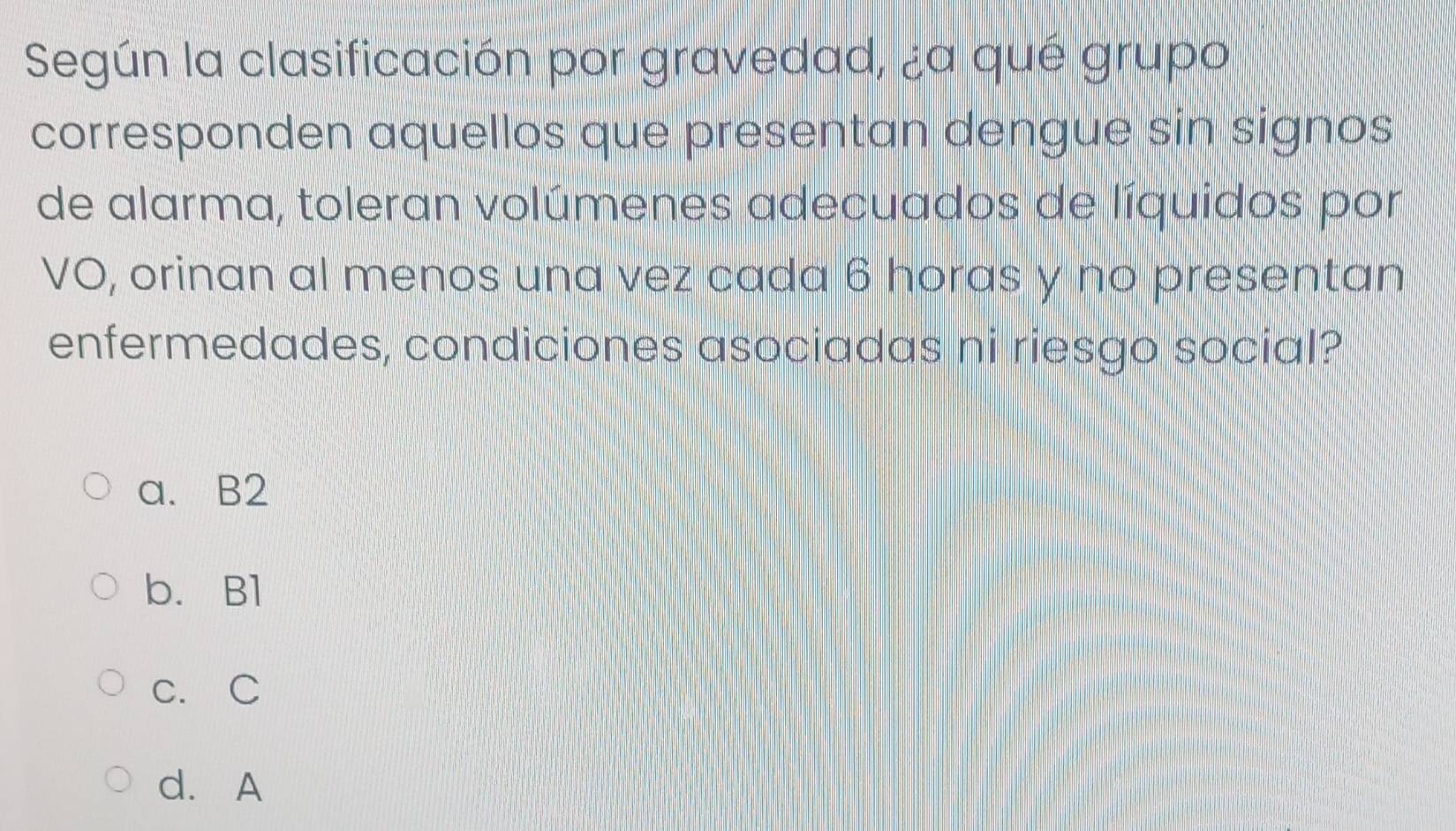 Según la clasificación por gravedad, ¿a qué grupo
corresponden aquellos que presentan dengue sin signos
de alarma, toleran volúmenes adecuados de líquidos por
VO, orinan al menos una vez cada 6 horas y no presentan
enfermedades, condiciones asociadas ni riesgo social?
a. B2
b. Bl
c. C
d. A