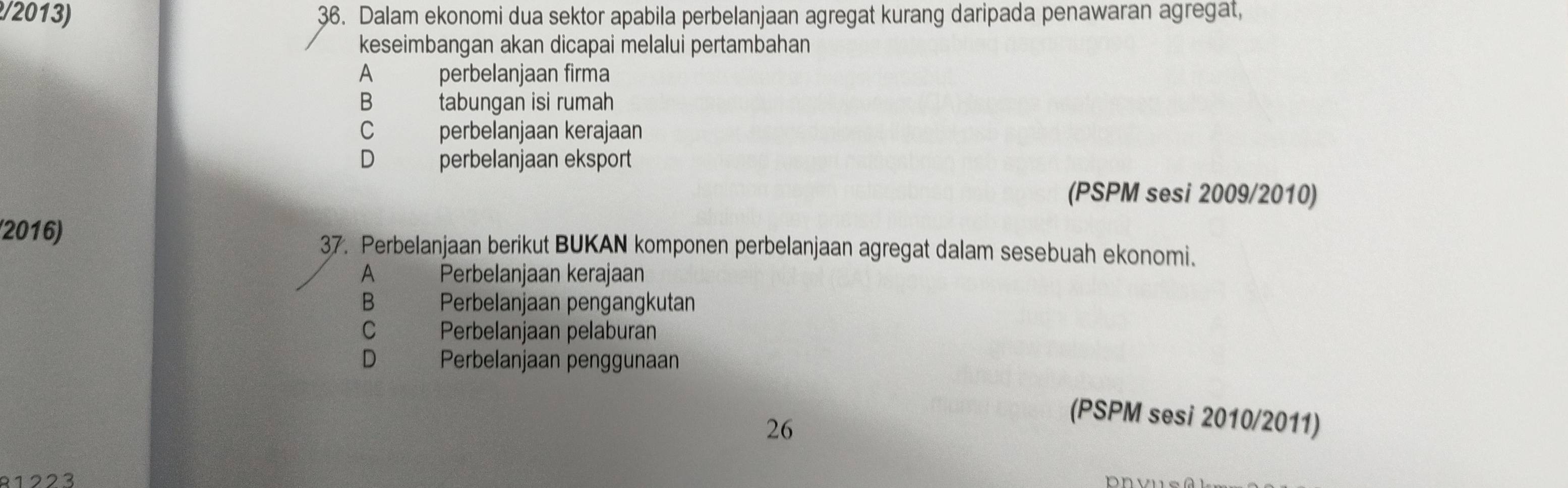 Dalam ekonomi dua sektor apabila perbelanjaan agregat kurang daripada penawaran agregat,
keseimbangan akan dicapai melalui pertambahan
A perbelanjaan firma
B tabungan isi rumah
C perbelanjaan kerajaan
D perbelanjaan eksport
(PSPM sesi 2009/2010)
(2016) 37. Perbelanjaan berikut BUKAN komponen perbelanjaan agregat dalam sesebuah ekonomi.
A Perbelanjaan kerajaan
B Perbelanjaan pengangkutan
C Perbelanjaan pelaburan
D Perbelanjaan penggunaan
26
(PSPM sesi 2010/2011)