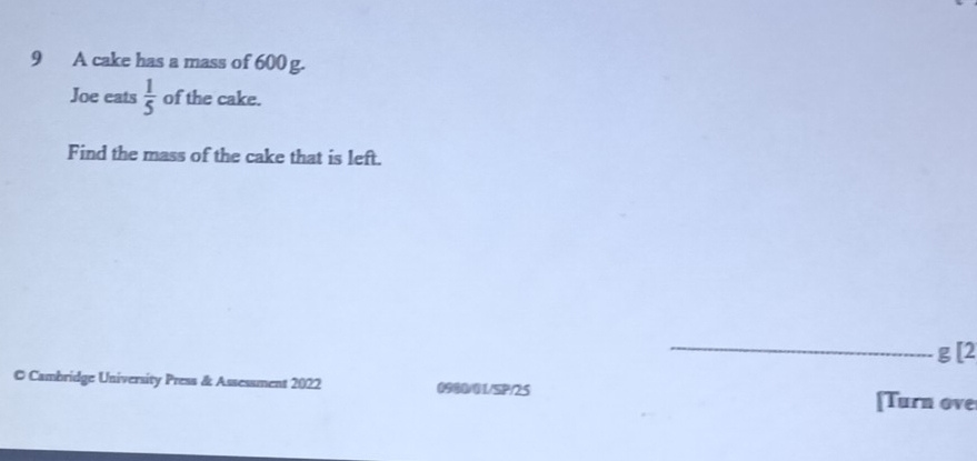 A cake has a mass of 600 g. 
Joe eats  1/5  of the cake. 
Find the mass of the cake that is left. 
_
g [2 
© Cambridge University Press & Assessment 2022 0900/01/SP/25 [Turn ove