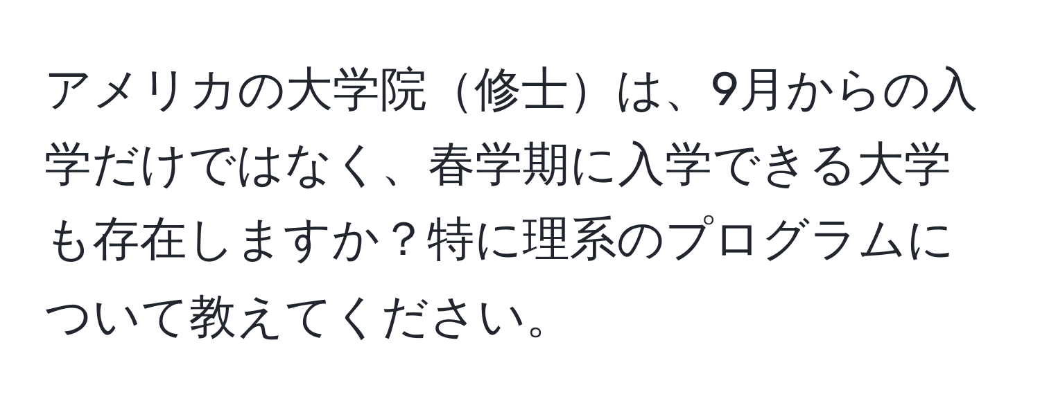 アメリカの大学院修士は、9月からの入学だけではなく、春学期に入学できる大学も存在しますか？特に理系のプログラムについて教えてください。