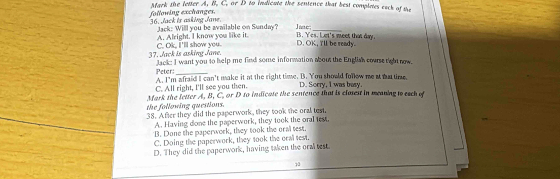 Mark the letter A, B, C, or D to indicate the sentence that best completes each of the
following exchanges.
36. Jack is asking Jane.
Jack: Will you be available on Sunday? Jane:_
A. Alright. I know you like it. B. Yes. Let's meet that day.
C. Ok, I’ll show you. D. OK, I'll be ready.
37. Jack is asking Jane.
Jack: I want you to help me find some information about the English course right now.
Peter:_
A. I’m afraid I can’t make it at the right time. B. You should follow me at that time.
C. All right, I'll see you then. D. Sorry, I was busy.
Mark the letter A, B, C, or D to indicate the sentence that is closest in meaning to each of
the following questions.
38. After they did the paperwork, they took the oral test.
A. Having done the paperwork, they took the oral test.
B. Done the paperwork, they took the oral test.
C. Doing the paperwork, they took the oral test.
D. They did the paperwork, having taken the oral test.
10