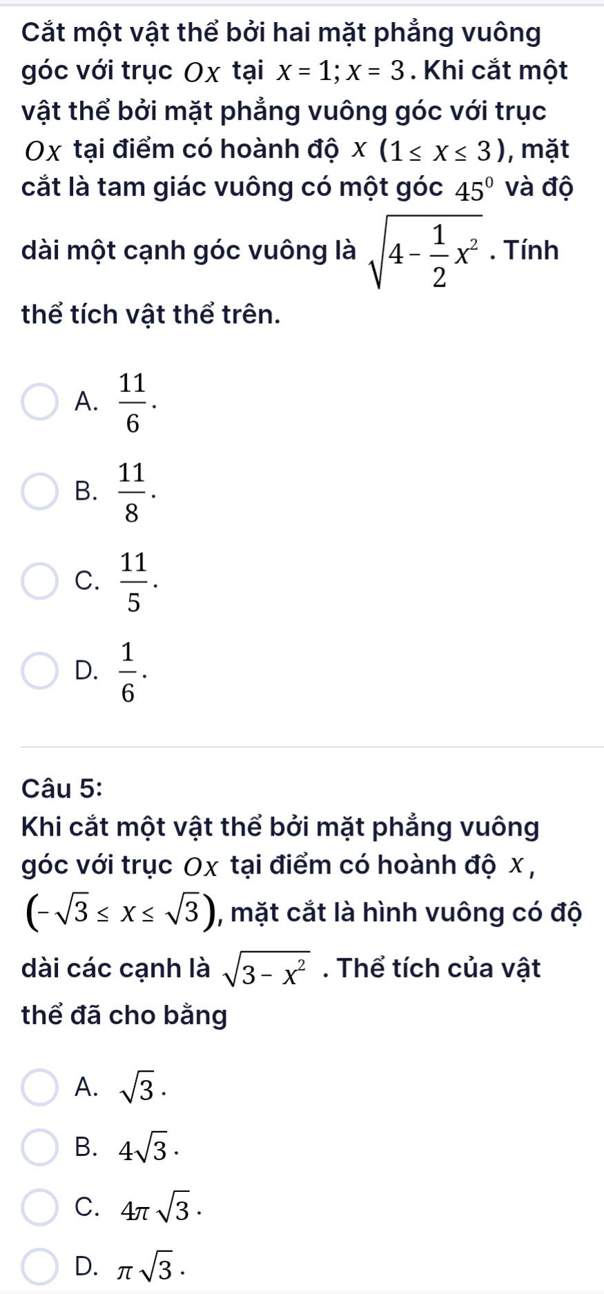 Cắt một vật thể bởi hai mặt phẳng vuông
góc với trục Ox tại x=1; x=3. Khi cắt một
vật thể bởi mặt phẳng vuông góc với trục
Ox tại điểm có hoành độ x(1≤ x≤ 3) , mặt
cắt là tam giác vuông có một góc 45° và độ
dài một cạnh góc vuông là sqrt(4-frac 1)2x^2. Tính
thể tích vật thể trên.
A.  11/6 .
B.  11/8 .
C.  11/5 .
D.  1/6 . 
Câu 5:
Khi cắt một vật thể bởi mặt phẳng vuông
góc với trục Ox tại điểm có hoành độ x ,
(-sqrt(3)≤ x≤ sqrt(3)) , mặt cắt là hình vuông có độ
dài các cạnh là sqrt(3-x^2). Thể tích của vật
thể đã cho bằng
A. sqrt(3).
B. 4sqrt(3)·
C. 4π sqrt(3)·
D. π sqrt(3).