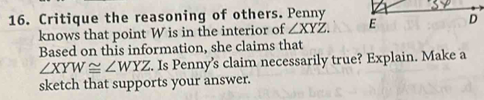 Critique the reasoning of others. Penny
knows that point W is in the interior of ∠ XYZ. E
D
Based on this information, she claims that
∠ XYW≌ ∠ WYZ. Is Penny’s claim necessarily true? Explain. Make a
sketch that supports your answer.