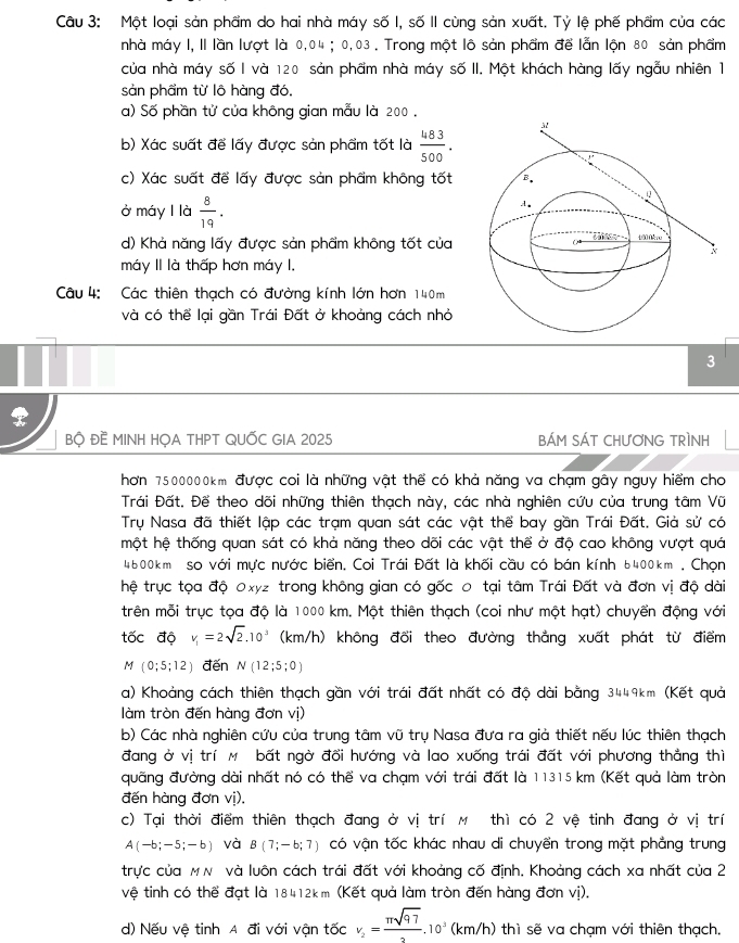 Một loại sản phẩm do hai nhà máy số I, số II cùng sản xuất. Tỷ lệ phế phẩm của các
nhà máy I, II lần lượt là 0,04 ; 0,03 . Trong một lô sản phẩm để lẫn lộn 80 sản phẩm
của nhà máy số I và 120 sản phẩm nhà máy số II. Một khách hàng lấy ngẫu nhiên 1
sản phẩm từ lô hàng đó.
a) Số phần tử của không gian mẫu là 200 .
b) Xác suất để lấy được sản phẩm tốt là  483/500 .
c) Xác suất để lấy được sản phẩm không tốt
ở máy l là  8/19 .
d) Khả năng lấy được sản phẩm không tốt của
máy II là thấp hơn máy I,
Câu 4: Các thiên thạch có đường kính lớn hơn 140m
và có thể lại gần Trái Đất ở khoảng cách nhỏ
3
_
BỌ ĐE MINH HỌA THPT QUỐC GIA 2025 BÁM SÁT CHƯơNG TRÌNH
hơn 7500000km. được coi là những vật thể có khả năng va chạm gây nguy hiểm cho
Trái Đất. Đế theo dõi những thiên thạch này, các nhà nghiên cứu của trung tâm Vũ
Trụ Nasa đã thiết lập các trạm quan sát các vật thể bay gần Trái Đất. Giả sử có
một hệ thống quan sát có khả năng theo dõi các vật thể ở độ cao không vượt quá
4600km so với mực nước biển. Coi Trái Đất là khối cầu có bán kính 6400km . Chọn
hệ trục tọa độ 0xyz trong không gian có gốc 0 tại tâm Trái Đất và đơn vị độ dài
trên mỗi trục tọa độ là 1000 km. Một thiên thạch (coi như một hạt) chuyển động với
tốc độ v_1=2sqrt(2).10^3 (km/h) 0 không đổi theo đường thẳng xuất phát từ điểm
M(0;5;12) đến N(12;5;0)
a) Khoảng cách thiên thạch gần với trái đất nhất có độ dài bằng 3449km (Kết quả
làm tròn đến hàng đơn vị)
b) Các nhà nghiên cứu của trung tâm vũ trụ Nasa đưa ra giả thiết nếu lúc thiên thạch
đang ở vị trí M bất ngờ đổi hướng và lao xuống trái đất với phương thắng thì
quãng đường dài nhất nó có thể va chạm với trái đất là 11315 km (Kết quả làm tròn
đến hàng đơn vị).
c) Tại thời điểm thiên thạch đang ở vị trí M thì có 2 vệ tinh đang ở vị trí
A(-b;-5;-b) và B(7;-6;7) có vận tốc khác nhau di chuyển trong mặt phẳng trung
trực của MN và luôn cách trái đất với khoảng cố định, Khoảng cách xa nhất của 2
vệ tinh có thể đạt là 18412km (Kết quả làm tròn đến hàng đơn vị).
d) Nếu vệ tinh A đi với vận tốc v_2= π sqrt(97)/2 .10^3(km/h) thì sẽ va chạm với thiên thạch.