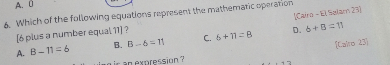 A. 0
[Cairo - El Salam 23]
6. Which of the following equations represent the mathematic operation
C. 6+11=B D. 6+B=11
[ 6 plus a number equal 11 ] ?
A. B-11=6
B. B-6=11 [Cairo 23]
is an expression ?