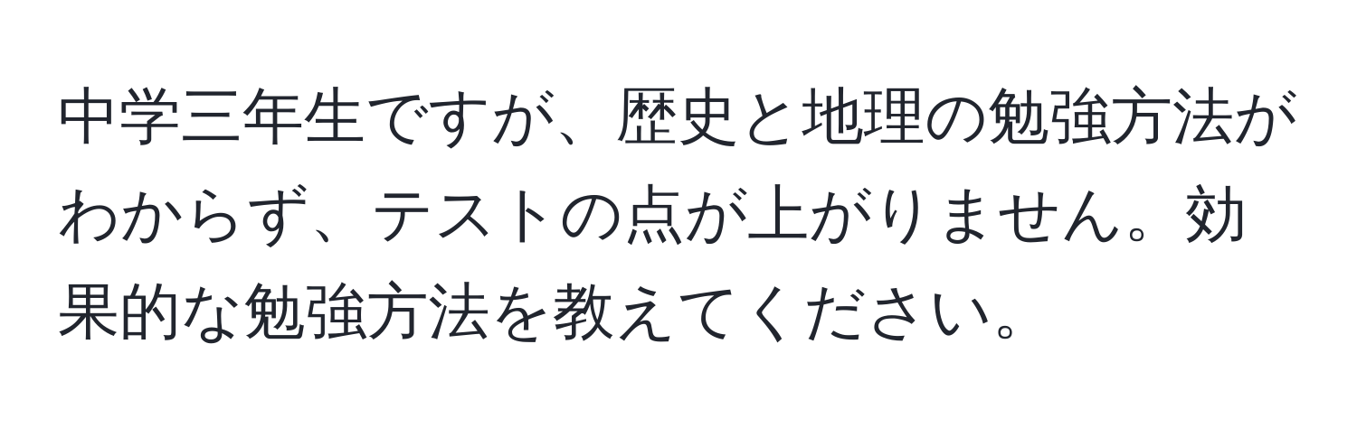 中学三年生ですが、歴史と地理の勉強方法がわからず、テストの点が上がりません。効果的な勉強方法を教えてください。