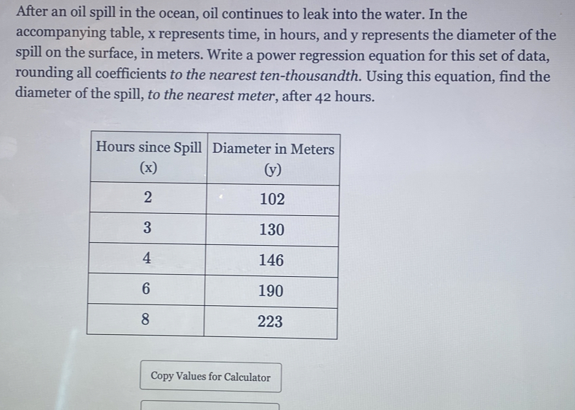 After an oil spill in the ocean, oil continues to leak into the water. In the 
accompanying table, x represents time, in hours, and y represents the diameter of the 
spill on the surface, in meters. Write a power regression equation for this set of data, 
rounding all coefficients to the nearest ten-thousandth. Using this equation, find the 
diameter of the spill, to the nearest meter, after 42 hours. 
Copy Values for Calculator