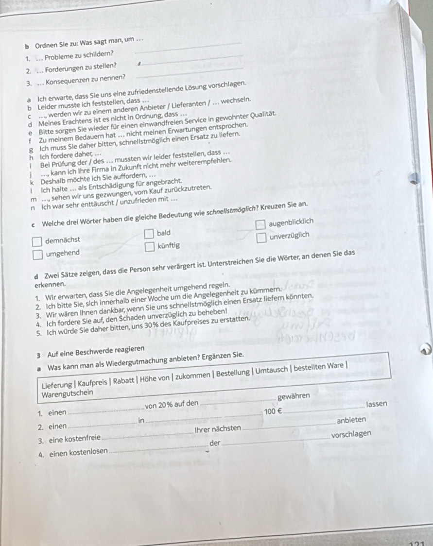 Ordnen Sie zu: Was sagt man, um . . .
1. . Probleme zu schildern?_
2. .   Forderungen zu stellen? _a
3. … Konsequenzen zu nennen?
a Ich erwarte, dass Sie uns eine zufriedenstellende Lösung vorschlagen.
b Leider musste ich feststellen, dass ..
c ., werden wir zu einem anderen Anbieter / Lieferanten / .. wechseln.
d Meines Erachtens ist es nicht in Ordnung, dass .
ie Bitte sorgen Sie wieder für einen einwandfreien Service in gewohnter Qualität.
f Zu meinem Bedauern hat . nicht meinen Erwartungen entsprochen.
g Ich muss Sie daher bitten, schnellstmöglich einen Ersatz zu liefern.
h Ich fordere daher, . ..
i Bei Prüfung der / des .. mussten wir leider feststellen, dass ...
j …, kann ich Ihre Firma in Zukunft nicht mehr weiterempfehlen.
k Deshalb möchte ich Sie auffordern, . ..
l  Ich halte ... als Entschädigung für angebracht.
m , sehen wir uns gezwungen, vom Kauf zurückzutreten.
n Ich war sehr enttäuscht / unzufrieden mit ...
c Welche drei Wörter haben die gleiche Bedeutung wie schnellstmöglich? Kreuzen Sie an.
augenblicklich
bald
demnächst
umgehend künftig unverzüglich
d Zwei Sätze zeigen, dass die Person sehr verärgert ist. Unterstreichen Sie die Wörter, an denen Sie das
erkennen.
1. Wir erwarten, dass Sie die Angelegenheit umgehend regeln.
2. Ich bitte Sie, sich innerhalb einer Woche um die Angelegenheit zu kümmern.
3. Wir wären Ihnen dankbar; wenn Sie uns schnellstmöglich einen Ersatz liefern könnten.
4. Ich fordere Sie auf, den Schaden unverzüglich zu beheben!
5. Ich würde Sie daher bitten, uns 30% des Kaufpreises zu erstatten.
3 Auf eine Beschwerde reagieren
a Was kann man als Wiedergutmachung anbieten? Ergänzen Sie.
Lieferung | Kaufpreis | Rabatt | Höhe von | zukommen | Bestellung | Umtausch | bestellten Ware |
Warengutschein
lassen
1. einen _von 20% auf den _gewähren
2. einen_ __100 €
in
3. eine kostenfreie_ Ihrer nächsten anbieten
4. einen kostenlosen _der vorschlagen