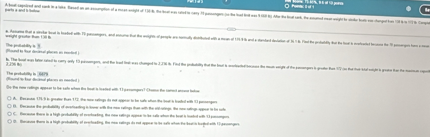 Poants: 0 of 1 Scovic 73.85%, 9.6 of 13 points
parts a and b below. A boat capsized and sank in a lakn Based on an assumption of a mean weight of 138 ib, the boat was rated to carry 70 passengers (so the load limit was 9 660 ib). After the boat sank, the assumed mean weight for skmilar boats was changed from 13 b t 12 Cop
weight greater than 138 ib
a. Assume that a sirailar boat is loaded with 70 passengers, and assume that the weights of people aro normally distributed with a mean of 176 9 Ib and a standard devilation of 36.1 Ib. Find the probability that the boat is overfeaded becusa the 70 passengers hav a m
The probability is 1
(Round to four decimal places as needed.)
2,236 lb)
b. The boat was later rated to carry only 13 passengers, and the load limit was changed to 2.236 th. Find the probability that the boat is overidaded because the mean weight of the passengers is greater than 172 (so that their total weight is greatar than the maximum capac
The probability is 6879
(Round to four decimal places as needed )
Do the new ratings appear to be safe when the beat is leaded with 13 passengers? Choose the correct answer below
A. Because 176.9 is greater than 172, the new ratings do not appear to be safe when the boat is loaded with 13 passengers
B. Because the probability of overloading is lower with the new ratings than with the old ratings, the new ratings appear to be safe
C. Because there is a high probability of overloading, the new ratings appear to be safe when the boat is loaded with 13 passengers
D. Because there is a high probability of overfoading, the new ratings do not appear to be safe when the boat is loaded with 13 passengers