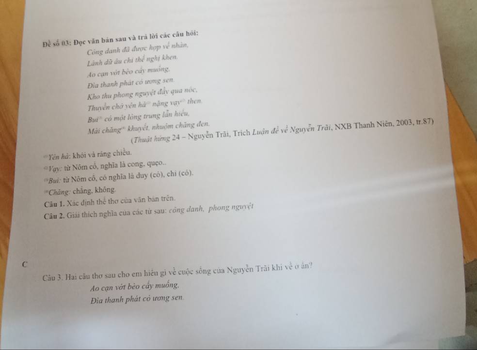 Để số 03: Đọc văn bản sau và trả lời các câu hồi:
Công danh đã được hợp về nhân,
Lành dữ âu chỉ thể nghị khen.
Ao cạn vớt bèo cây muồng,
Đia thanh phát có ương sen.
Kho thu phong nguyệt đẩy qua nóc,
Thuyển chở yên hà nặng vạy then
Bui' có một lông trung lần hiểu,
Mài chăng* khuyết, nhuộm chăng đen.
(Thuật hứng 24 - Nguyễn Trãi, Trịch Luận đề về Nguyễn Trãi, NXB Thanh Niên, 2003, tr. 87)
'''Yên hà: khỏi và ráng chiều.
Vy: từ Nóm cổ, nghĩa là cong, quẹo..
*Bui: từ Nôm cô, có nghĩa là duy (có), chỉ (có).
* Chảng: chẳng, không.
Câu 1. Xác định thể thơ của văn bản trên.
Câu 2. Giải thích nghĩa của các từ sau: công danh, phong nguyệt
C
Câu 3. Hai câu thơ sau cho em hiều gi về cuộc sống của Nguyễn Trãi khi về ở ân?
Ao cạn vớt bèo cấy muống,
Đìa thanh phát cỏ ương sen