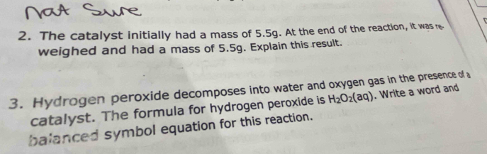 The catalyst initially had a mass of 5.5g. At the end of the reaction, it was re- 
weighed and had a mass of 5.5g. Explain this result. 
3. Hydrogen peroxide decomposes into water and oxygen gas in the presence of a 
catalyst. The formula for hydrogen peroxide is H_2O_2(aq). Write a word and 
balanced symbol equation for this reaction.