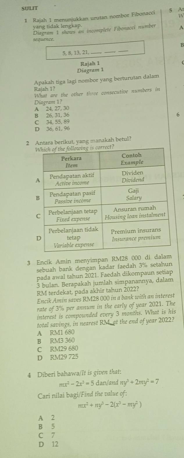 SULIT
W
1 Rajah 1 menunjukkan urutan nombor Fibonacci 5 Ar
yang tidak lengkap.
Diagram 1 shows an incomplete Fibonacci number A
sequence.
B
5, 8, 13, 21, __,_
Rajah 1
(
Diagram 1
Apakah tiga lagi nombor yang berturutan dalam
Rajah 1?
What are the other three consecutive numbers in
Diagram 1?
A 24, 27, 30
B 26, 31, 36 6
C 34, 55, 89
D 36, 61, 96
2 Antara berikut, yang manakah betul?
3 Encik Amin menyimpan RM28 000 di dalam
sebuah bank dengan kadar faedah 3% setahun
pada awal tahun 2021. Faedah dikompaun setiap
3 bulan. Berapakah jumlah simpanannya, dalam
RM terdekat, pada akhir tahun 2022?
Encik Amin saves RM28 000 in a bank with an interest
rate of 3% per annum in the early of year 2021. The
interest is compounded every 3 months. What is his
total savings, in nearest RM, at the end of year 2022?
A RM1 680
B RM3 360
C RM29 680
D RM29 725
4 Diberi bahawa/It is given that:
mx^2-2x^3=5 dan/and ny^3+2my^2=7
Cari nilai bagi/Find the value of:
mx^2+ny^3-2(x^3-my^2)
A 2
B 5
C 7
D 12