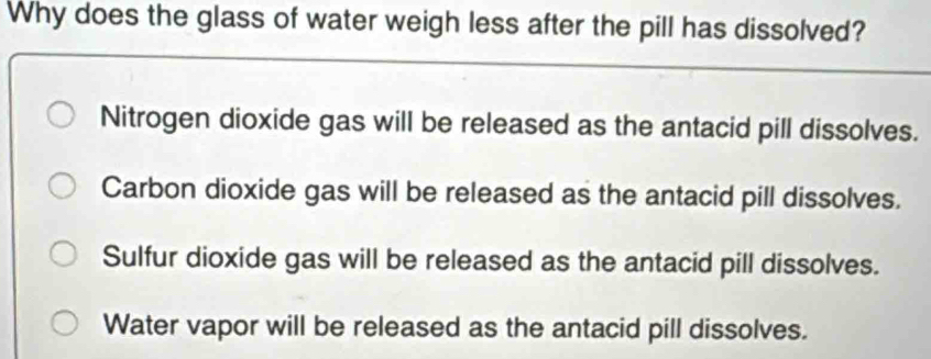 Why does the glass of water weigh less after the pill has dissolved?
Nitrogen dioxide gas will be released as the antacid pill dissolves.
Carbon dioxide gas will be released as the antacid pill dissolves.
Sulfur dioxide gas will be released as the antacid pill dissolves.
Water vapor will be released as the antacid pill dissolves.