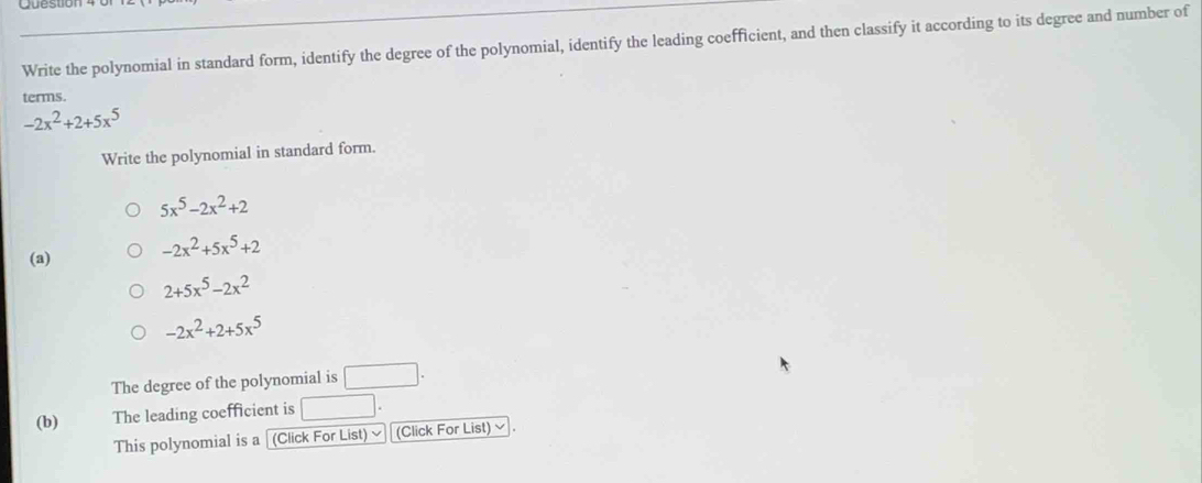 Write the polynomial in standard form, identify the degree of the polynomial, identify the leading coefficient, and then classify it according to its degree and number of 
terms.
-2x^2+2+5x^5
Write the polynomial in standard form.
5x^5-2x^2+2
(a) -2x^2+5x^5+2
2+5x^5-2x^2
-2x^2+2+5x^5
The degree of the polynomial is □. 
(b) The leading coefficient is □ . 
This polynomial is a (Click For List) ≌ (Click For List) √