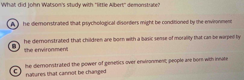 What did John Watson's study with "little Albert" demonstrate?
A he demonstrated that psychological disorders might be conditioned by the environment
he demonstrated that children are born with a basic sense of morality that can be warped by
B
the environment
he demonstrated the power of genetics over environment; people are born with innate
C natures that cannot be changed