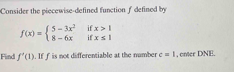 Consider the piecewise-defined function f defined by
f(x)=beginarrayl 5-3x^2ifx>1 8-6xifx≤ 1endarray.
Find f'(1). If f is not differentiable at the number c=1 , enter DNE.