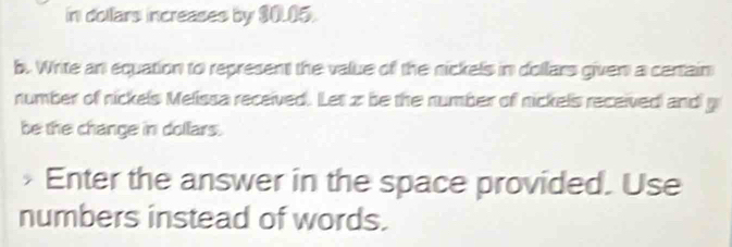 in dollars increases by $0.05. 
b. Write an equation to represent the value of the nickels in dollars given a certain 
number of nickels Melissa received. Let z be the number of nickels received and g
be the change in dollars. 
Enter the answer in the space provided. Use 
numbers instead of words.