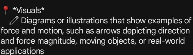 Visuals* 
Diagrams or illustrations that show examples of 
force and motion, such as arrows depicting direction 
and force magnitude, moving objects, or real-world 
applications