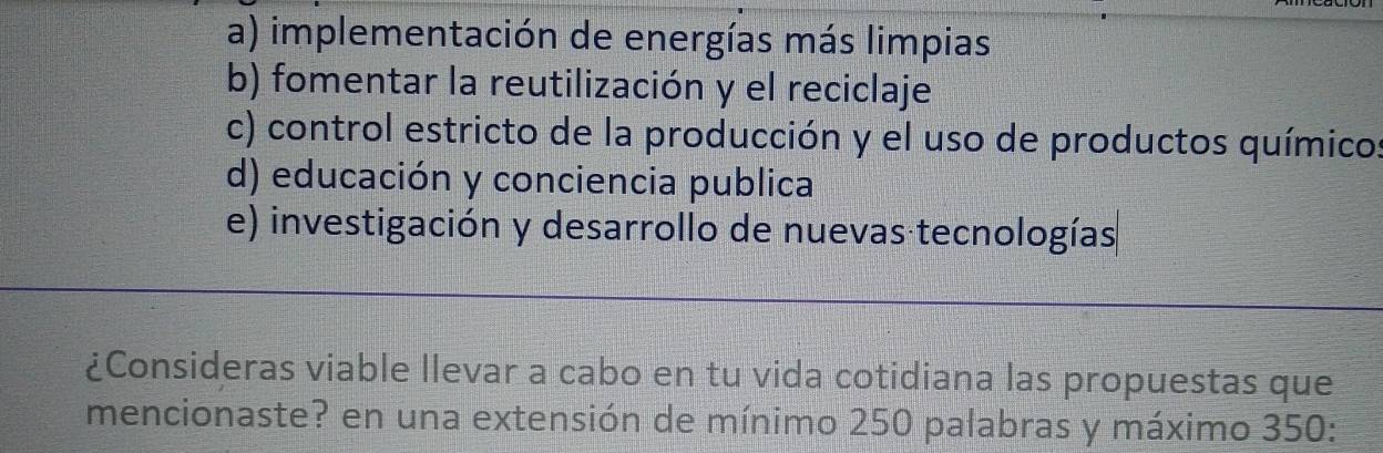 a) implementación de energías más limpias
b) fomentar la reutilización y el reciclaje
c) control estricto de la producción y el uso de productos químico
d) educación y conciencia publica
e) investigación y desarrollo de nuevas tecnologías
¿Consideras viable llevar a cabo en tu vida cotidiana las propuestas que
mencionaste? en una extensión de mínimo 250 palabras y máximo 350 :