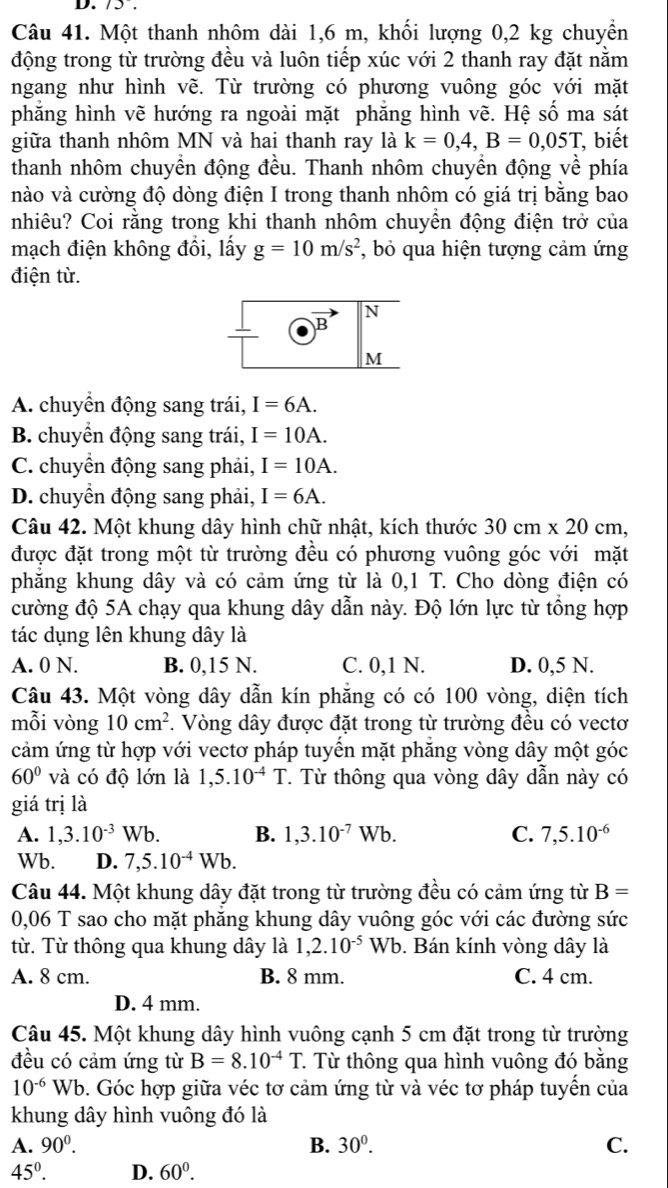 75 .
Câu 41. Một thanh nhôm dài 1,6 m, khối lượng 0,2 kg chuyển
động trong từ trường đều và luôn tiếp xúc với 2 thanh ray đặt nằm
ngang như hình vẽ. Từ trường có phương vuông góc với mặt
phẳng hình vẽ hướng ra ngoài mặt phẳng hình vẽ. Hệ số ma sát
giữa thanh nhôm MN và hai thanh ray là k=0,4,B=0,05T , biết
thanh nhôm chuyển động đều. Thanh nhôm chuyền động về phía
nào và cường độ dòng điện I trong thanh nhôm có giá trị bằng bao
nhiêu? Coi rằng trong khi thanh nhôm chuyên động điện trở của
mạch điện không đồi, lấy g=10m/s^2 *, bỏ qua hiện tượng cảm ứng
điện từ.
N
B
M
A. chuyển động sang trái, I=6A.
B. chuyển động sang trái, I=10A.
C. chuyển động sang phải, I=10A.
D. chuyển động sang phải, I=6A.
Câu 42. Một khung dây hình chữ nhật, kích thước 30cm* 20cm,
được đặt trong một từ trường đều có phương vuông góc với mặt
phăng khung dây và có cảm ứng từ là 0,1 T. Cho dòng điện có
cường độ 5A chạy qua khung dây dẫn này. Độ lớn lực từ tổng hợp
tác dụng lên khung dây là
A. 0 N. B. 0,15 N. C. 0,1 N. D. 0,5 N.
Câu 43. Một vòng dây dẫn kín phẳng có có 100 vòng, diện tích
mỗi vòng 10cm^2. Vòng dây được đặt trong từ trường đều có vectơ
cảm ứng từ hợp với vectơ pháp tuyến mặt phăng vòng dây một góc
60° và có độ lớn là 1,5.10^(-4)T T Từ thông qua vòng dây dẫn này có
giá trị là
A. 1,3.10^(-3)Wb. B. 1,3.10^(-7)Wb. C. 7,5.10^(-6)
Wb. D. 7,5.10^(-4)Wb.
Câu 44. Một khung dây đặt trong từ trường đều có cảm ứng từ B=
0,06 T sao cho mặt phăng khung dây vuông góc với các đường sức
từ. Từ thông qua khung dây là 1,2.10^(-5)Wb. Bán kính vòng dây là
A. 8 cm. B. 8 mm. C. 4 cm.
D. 4 mm.
Câu 45. Một khung dây hình vuông cạnh 5 cm đặt trong từ trường
đều có cảm ứng từ B=8.10^(-4)T. 1 Từ thông qua hình vuông đó bằng
10^(-6)Wb 9. Góc hợp giữa véc tơ cảm ứng từ và véc tơ pháp tuyến của
khung dây hình vuông đó là
A. 90^0. B. 30^0. C.
45°. D. 60^0.