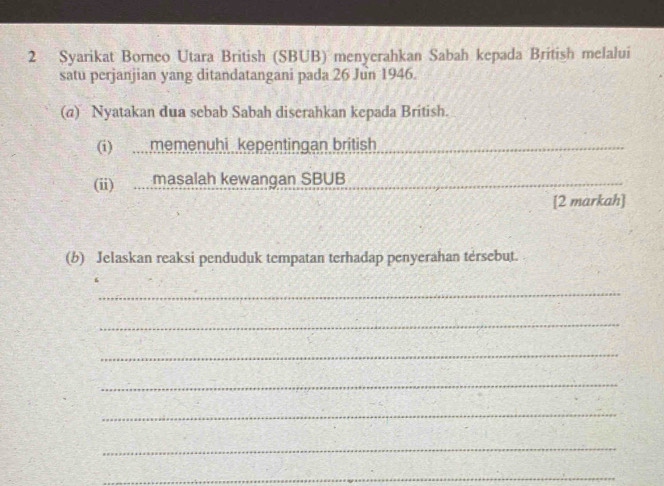 Syarikat Borneo Utara British (SBUB) menyerahkan Sabah kepada British melalui 
satu perjanjian yang ditandatangani pada 26 Jun 1946. 
(a) Nyatakan dua sebab Sabah diserahkan kepada British. 
(i) memenuhi kepentingan british 
(ii) .... masalah kewangan SBUB 
[2 markah] 
(b) Jelaskan reaksi penduduk tempatan terhadap penyerahan tersebut. 
_ 
_ 
_ 
_ 
_ 
_ 
_