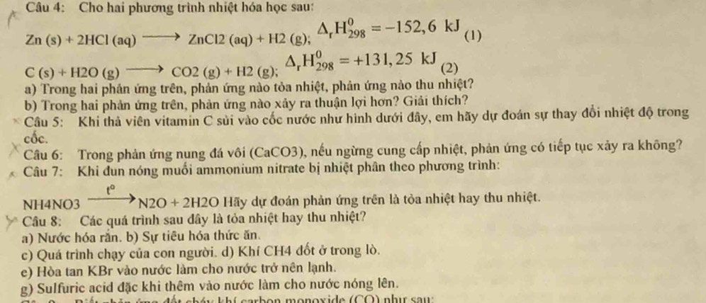 Cho hai phương trình nhiệt hóa học sau:
Zn(s)+2HCl(aq)to ZnCl2(aq)+H2(g);△ _rH_(298)^0=-152,6kJ 1)
C(s)+H2O(g)to CO2(g)+H2(g); △ _rH_(298)^0=+131,25kJ (2)
() Trong hai phản ứng trên, phản ứng nào tỏa nhiệt, phản ứng nào thu nhiệt?
b) Trong hai phản ứng trên, phản ứng nào xảy ra thuận lợi hơn? Giải thích?
Câu 5: Khi thả viên vitamin C sủi vào cốc nước như hình dưới đây, em hãy dự đoán sự thay đổi nhiệt độ trong
cốc.
Câu 6: Trong phản ứng nung đá vôi (CaCO3), nếu ngừng cung cấp nhiệt, phản ứng có tiếp tục xảy ra không?
Câu 7: Khi đun nóng muối ammonium nitrate bị nhiệt phân theo phương trình:
t°^ 
NH4NO3 N2O+2H2O Hãy dự đoán phản ứng trên là tỏa nhiệt hay thu nhiệt.
Câu 8: Các quá trình sau đây là tỏa nhiệt hay thu nhiệt?
a) Nước hóa rắn. b) Sự tiêu hóa thức ăn.
c) Quá trình chạy của con người. d) Khí CH4 đốt ở trong lò.
e) Hòa tan KBr vào nước làm cho nước trở nên lạnh.
g) Sulfuric acid đặc khi thêm vào nước làm cho nước nóng lên.