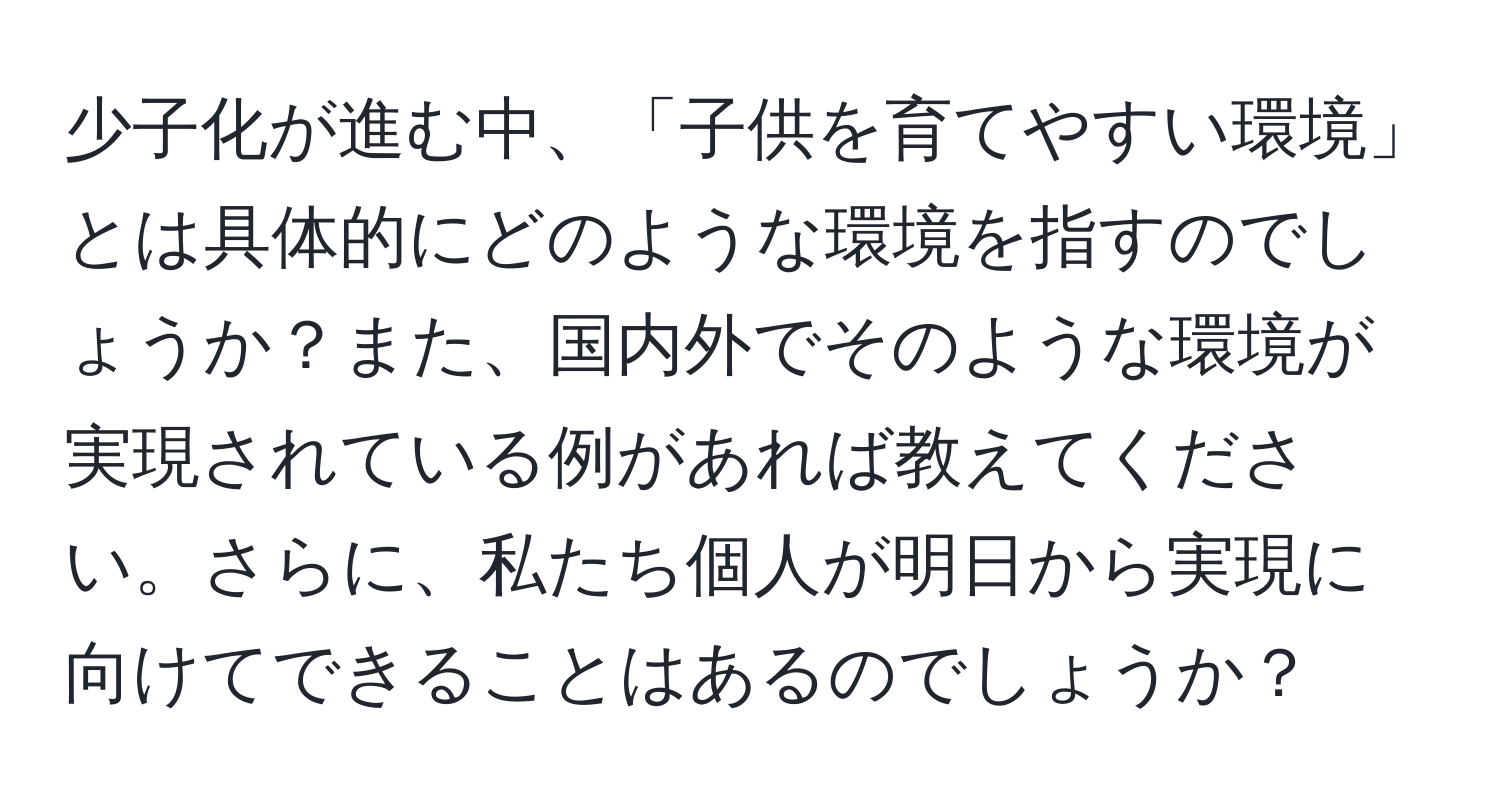 少子化が進む中、「子供を育てやすい環境」とは具体的にどのような環境を指すのでしょうか？また、国内外でそのような環境が実現されている例があれば教えてください。さらに、私たち個人が明日から実現に向けてできることはあるのでしょうか？