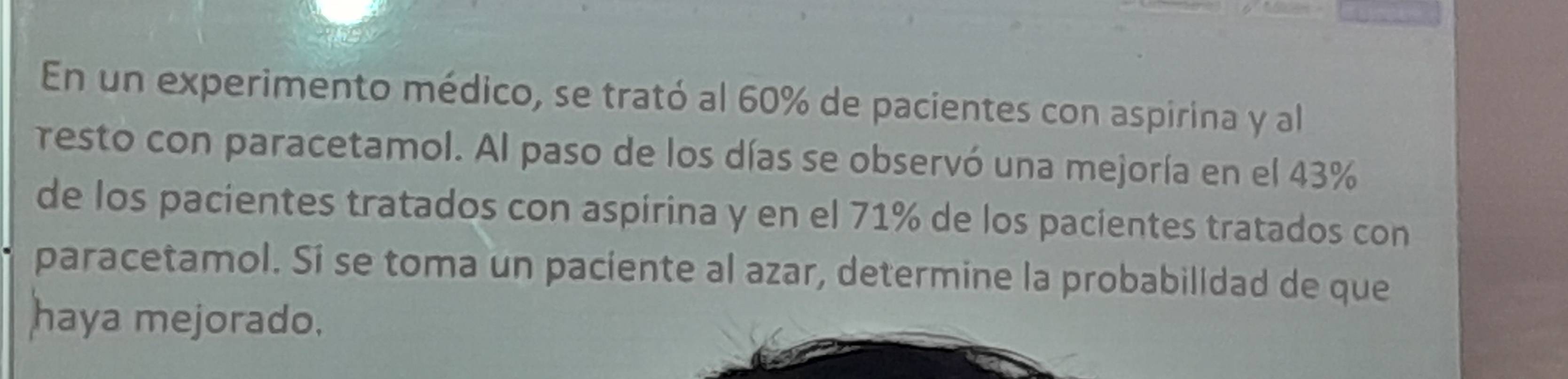 En un experimento médico, se trató al 60% de pacientes con aspirina y al 
resto con paracetamol. Al paso de los días se observó una mejoría en el 43%
de los pacientes tratados con aspirina y en el 71% de los pacientes tratados con 
paracetamol. Sí se toma un paciente al azar, determine la probabilldad de que 
haya mejorado.