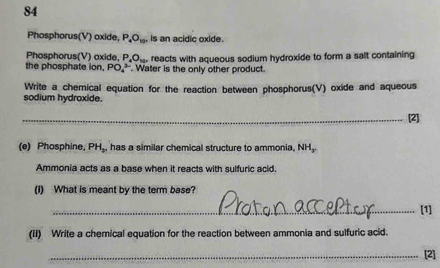 Phosphorus(V) oxide, P_4O_10 , is an acidic oxide. 
Phosphorus(V) oxide, P_4O_10' , reacts with aqueous sodium hydroxide to form a salt containing 
the phosphate ion, PO_4^((3-). Water is the only other product. 
Write a chemical equation for the reaction between phosphorus(V) oxide and aqueous 
sodium hydroxide. 
_ 
_[2] 
(e) Phosphine, PH_3) , has a similar chemical structure to ammonia, NH_3. 
Ammonia acts as a base when it reacts with sulfuric acid. 
(i) What is meant by the term base? 
_[1] 
(ii) Write a chemical equation for the reaction between ammonia and sulfuric acid. 
_[2]