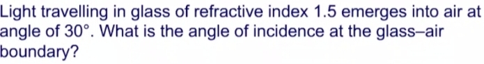 Light travelling in glass of refractive index 1.5 emerges into air at 
angle of 30°. What is the angle of incidence at the glass-air 
boundary?