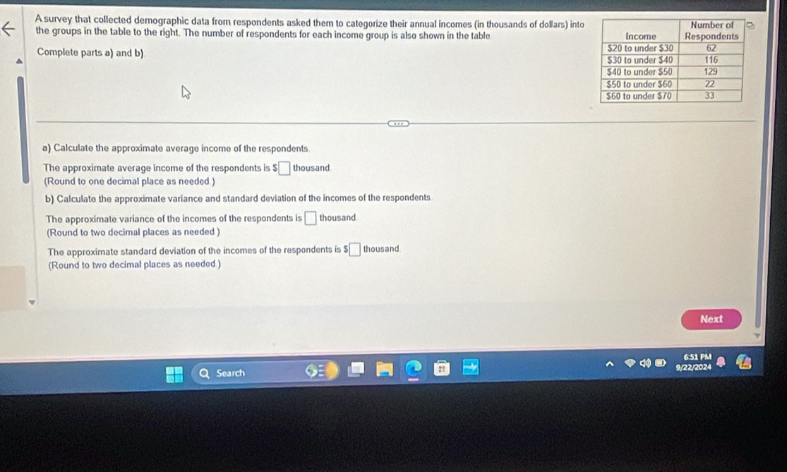 A survey that collected demographic data from respondents asked them to categorize their annual incomes (in thousands of dollars) into 
the groups in the table to the right. The number of respondents for each income group is also shown in the table 
Complete parts a) and b) 
a) Calculate the approximate average income of the respondents. 
The approximate average income of the respondents is $□ thousand 
(Round to one decimal place as needed ) 
b) Calculate the approximate variance and standard deviation of the incomes of the respondents 
The approximate variance of the incomes of the respondents is □ thousand 
(Round to two decimal places as needed) 
The approximate standard deviation of the incomes of the respondents is □ thous and. 
(Round to two decimal places as needed.) 
Next 
6:51 PM 
Search 22/2024