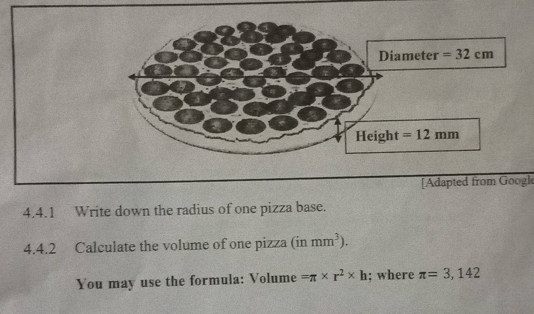 [Adapted from Google
4.4.1 Write down the radius of one pizza base.
4.4.2 Calculate the volume of one pizza (in mm^3).
You may use the formula: Volume =π * r^2* h; where π =3,142